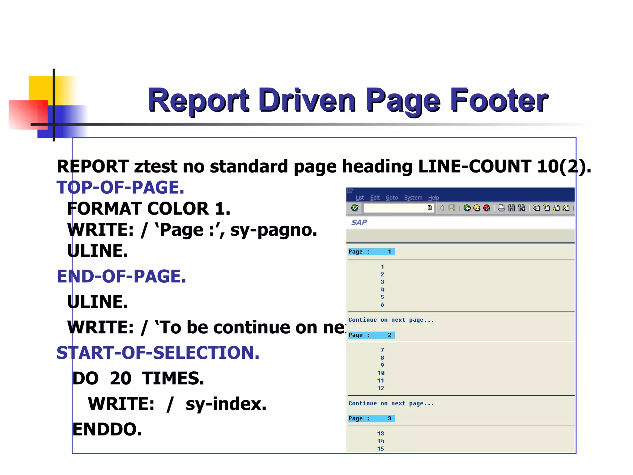 Report Driven Page Footer
REPORT ztest no standard page heading LINE-COUNT 10(2).
TOP-OF-PAGE.
 FORMAT COLOR 1.
 WRITE: / ‘Page :’, sy-pagno.
 ULINE.
END-OF-PAGE.
 ULINE.
 WRITE: / ‘To be continue on next page…’ .
START-OF-SELECTION.
  DO 20 TIMES.
   WRITE: / sy-index.
  ENDDO.
 