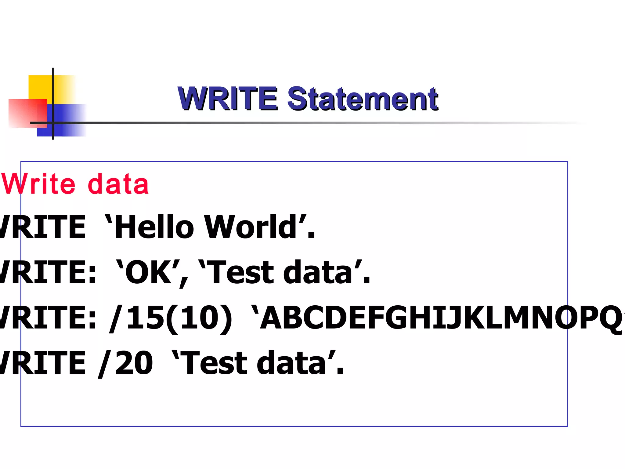 WRITE Statement

 Write data
WRITE ‘Hello World’.
WRITE: ‘OK’, ‘Test data’.
WRITE: /15(10) ‘ABCDEFGHIJKLMNOPQ’
WRITE /20 ‘Test data’.
 