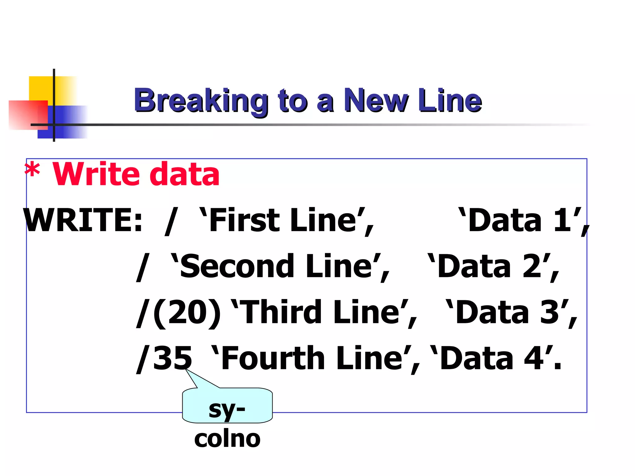Breaking to a New Line

* Write data
WRITE: / ‘First Line’,      ‘Data 1’,
       / ‘Second Line’, ‘Data 2’,
       /(20) ‘Third Line’, ‘Data 3’,
       /35 ‘Fourth Line’, ‘Data 4’.
            sy-
           colno
 
