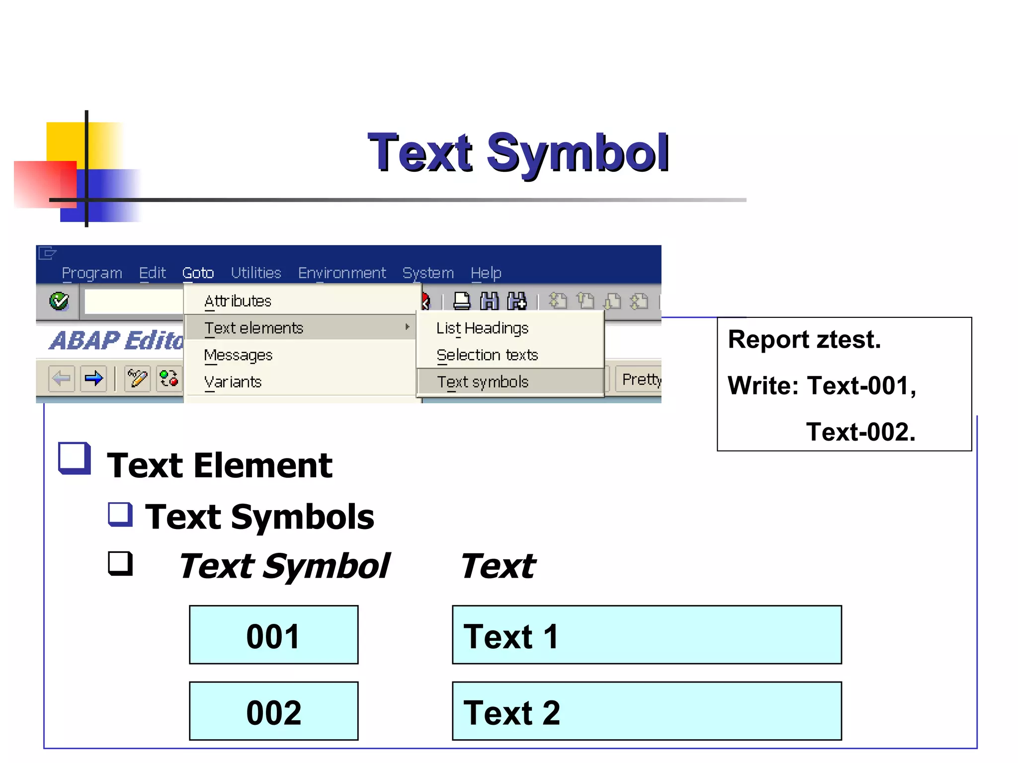 Text Symbol


                               Report ztest.
                               Write: Text-001,
                                     Text-002.
 Text Element
   Text Symbols
   Text Symbol     Text

         001        Text 1

         002        Text 2
 