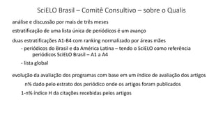 SciELO Brasil – Comitê Consultivo – sobre o Qualis
estratificação de uma lista única de periódicos é um avanço
análise e discussão por mais de três meses
evolução da avaliação dos programas com base em um índice de avaliação dos artigos
duas estratificações A1-B4 com ranking normalizado por áreas mães
- periódicos do Brasil e da América Latina – tendo o SciELO como referência
- lista global
periódicos SciELO Brasil – A1 a A4
n% dado pelo estrato dos periódico onde os artigos foram publicados
1-n% índice H da citações recebidas pelos artigos
 