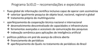 Programa SciELO – recomendações e expectativas
• fluxo global de informação científica inclusivo capaz de operar com assimetrias
 valorizar igualmente pesquisa de objeto local, nacional, regional e global
 tratamento próprio do multilinguismo
• aperfeiçoamento da cooperação técnica nacional e internacional
 desenvolvimento descentralizado de capacidades e infraestruturas
 ferramentas avançadas e acessíveis de comunicação das pesquisas
 indexação semântica para aplicações de inteligência artificial
• políticas públicas em prol do avanço da ciência aberta
 financiamento de periódicos
 aperfeiçoamento do Qualis no tratamento de periódicos do Brasil
 