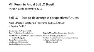 SciELO – Estado de avanço e perspectivas futuras
Abel L Packer, Diretor do Programa SciELO/FAPESP
e Equipe SciELO
VIII Reunião Anual SciELO Brasil,
FAPESP, 13 de dezembro 2019
Coordenação do Projeto SciELO:
Abel L Packer, Coordenação Geral Rogerio Meneghini, Coordenação Científica
Alex Mendonça, WebMaster e Serviços Online Amanda Ramalho, SciELO Livros
Carolina Tanigushi Gustavo Fonseca, Desenvolvimento de Sistemas,
Denise Peres, Indexação, Solange Santos, Produção
Luís Gomes, Administração Ednilson Gesseff
Rondineli Gama, Infraestrutura
 