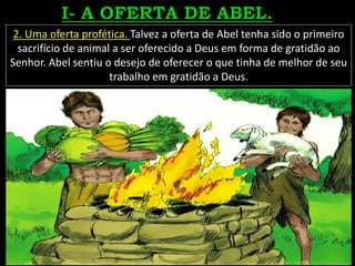 2. Uma oferta profética. Talvez a oferta de Abel tenha sido o primeiro
sacrifício de animal a ser oferecido a Deus em forma de gratidão ao
Senhor. Abel sentiu o desejo de oferecer o que tinha de melhor de seu
trabalho em gratidão a Deus.
 