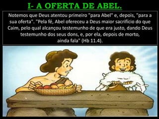 Notemos que Deus atentou primeiro "para Abel" e, depois, "para a
sua oferta". "Pela fé, Abel ofereceu a Deus maior sacrifício do que
Caim, pelo qual alcançou testemunho de que era justo, dando Deus
testemunho dos seus dons, e, por ela, depois de morto,
ainda fala" (Hb 11.4).
 