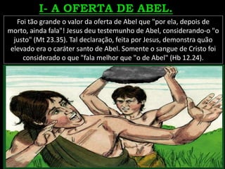 Foi tão grande o valor da oferta de Abel que "por ela, depois de
morto, ainda fala"! Jesus deu testemunho de Abel, considerando-o "o
justo" (Mt 23.35). Tal declaração, feita por Jesus, demonstra quão
elevado era o caráter santo de Abel. Somente o sangue de Cristo foi
considerado o que "fala melhor que "o de Abel" (Hb 12.24).
 