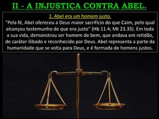 1. Abel era um homem justo.
"Pela fé, Abel ofereceu a Deus maior sacrifício do que Caim, pelo qual
alcançou testemunho de que era justo" (Hb 11.4; Mt 23.35). Em toda
a sua vida, demonstrou ser homem de bem, que andava em retidão,
de caráter ilibado e reconhecido por Deus. Abel representa a parte da
humanidade que se volta para Deus, e é formada de homens justos.
 