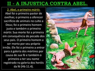 2. Abel, o primeiro mártir.
Abel foi o primeiro pastor de
ovelhas; o primeiro a oferecer
sacrifício de animais no culto a
Deus; foi o primeiro homem
justo e também o primeiro
mártir. Sua morte foi a primeira
em consequência do pecado dos
seus pais. O primeiro homem a
ser morto por seu próprio
irmão. Ele foi o primeiro a entrar
para á galeria dos mártires por
causa de sua fé e também o
primeiro a ter seu nome
registrado na galeria dos heróis
da fé (Hb 11.4).
 