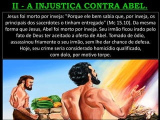 Jesus foi morto por inveja: "Porque ele bem sabia que, por inveja, os
principais dos sacerdotes o tinham entregado" (Mc 15.10). Da mesma
forma que Jesus, Abel foi morto por inveja. Seu irmão ficou irado pelo
fato de Deus ter aceitado a oferta de Abel. Tomado de ódio,
assassinou friamente o seu irmão, sem lhe dar chance de defesa.
Hoje, seu crime seria considerado homicídio qualificado,
com dolo, por motivo torpe.
 