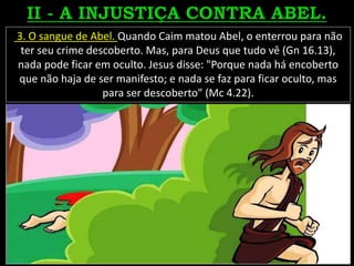 3. O sangue de Abel. Quando Caim matou Abel, o enterrou para não
ter seu crime descoberto. Mas, para Deus que tudo vê (Gn 16.13),
nada pode ficar em oculto. Jesus disse: "Porque nada há encoberto
que não haja de ser manifesto; e nada se faz para ficar oculto, mas
para ser descoberto" (Mc 4.22).
 