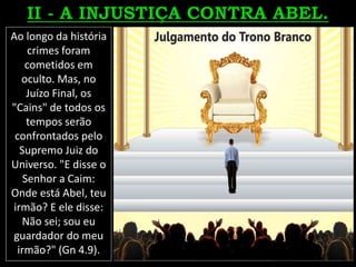 Ao longo da história
crimes foram
cometidos em
oculto. Mas, no
Juízo Final, os
"Cains" de todos os
tempos serão
confrontados pelo
Supremo Juiz do
Universo. "E disse o
Senhor a Caim:
Onde está Abel, teu
irmão? E ele disse:
Não sei; sou eu
guardador do meu
irmão?" (Gn 4.9).
 