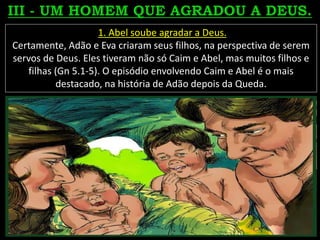 1. Abel soube agradar a Deus.
Certamente, Adão e Eva criaram seus filhos, na perspectiva de serem
servos de Deus. Eles tiveram não só Caim e Abel, mas muitos filhos e
filhas (Gn 5.1-5). O episódio envolvendo Caim e Abel é o mais
destacado, na história de Adão depois da Queda.
 