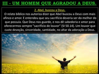 2. Abel, buscou a Deus.
O relato bíblico nos autoriza dizer que Abel buscou a Deus com mais
afinco e amor. E entendeu que seu sacrifício deveria ser do melhor do
que possuía. Que Deus nos guarde, e nos dê sabedoria e amor para
oferecermos sempre "sacrifício de louvor" (SI 50.14). Um louvor que
custe devoção, sinceridade, santidade, no altar da adoração a Deus.
 
