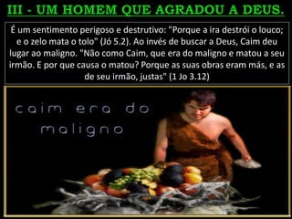 É um sentimento perigoso e destrutivo: "Porque a ira destrói o louco;
e o zelo mata o tolo" (Jó 5.2). Ao invés de buscar a Deus, Caim deu
lugar ao maligno. "Não como Caim, que era do maligno e matou a seu
irmão. E por que causa o matou? Porque as suas obras eram más, e as
de seu irmão, justas" (1 Jo 3.12)
 