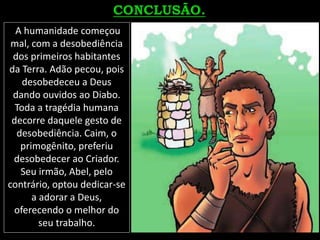 A humanidade começou
mal, com a desobediência
dos primeiros habitantes
da Terra. Adão pecou, pois
desobedeceu a Deus
dando ouvidos ao Diabo.
Toda a tragédia humana
decorre daquele gesto de
desobediência. Caim, o
primogênito, preferiu
desobedecer ao Criador.
Seu irmão, Abel, pelo
contrário, optou dedicar-se
a adorar a Deus,
oferecendo o melhor do
seu trabalho.
 