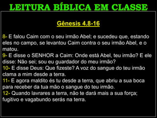Gênesis 4.8-16
8- E falou Caim com o seu irmão Abel; e sucedeu que, estando
eles no campo, se levantou Caim contra o seu irmão Abel, e o
matou.
9- E disse o SENHOR a Caim: Onde está Abel, teu irmão? E ele
disse: Não sei; sou eu guardador do meu irmão?
10- E disse Deus: Que fizeste? A voz do sangue do teu irmão
clama a mim desde a terra.
11- E agora maldito és tu desde a terra, que abriu a sua boca
para receber da tua mão o sangue do teu irmão.
12- Quando lavrares a terra, não te dará mais a sua força;
fugitivo e vagabundo serás na terra.
 