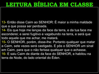 13- Então disse Caim ao SENHOR: É maior a minha maldade
que a que possa ser perdoada.
14- Eis que hoje me lanças da face da terra, e da tua face me
esconderei; e serei fugitivo e vagabundo na terra, e será que
todo aquele que me achar, me matará.
15- O SENHOR, porém, disse-lhe: Portanto qualquer que matar
a Caim, sete vezes será castigado. E pôs o SENHOR um sinal
em Caim, para que o não ferisse qualquer que o achasse.
16- E saiu Caim de diante da face do SENHOR, e habitou na
terra de Node, do lado oriental do Éden.
 