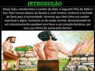 Nesta lição, estudaremos o caráter de Abel, o segundo filho de Adão e
Eva. Abel nasceu depois da Queda e, com certeza, conhecia a vontade
de Deus para a humanidade. Veremos que Abel tinha um caráter
espiritual e digno. Conduzia-se de modo correto, demonstrando ter
um relacionamento saudável com Deus e um coração bondoso, por
isso, sua oferta foi aceita pelo Senhor.
 