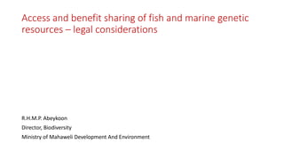 Access and benefit sharing of fish and marine genetic
resources – legal considerations
R.H.M.P. Abeykoon
Director, Biodiversity
Ministry of Mahaweli Development And Environment
 