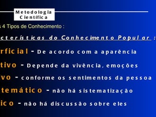 Os 4 Tipos de Conhecimento : Metodologia Científica    Superficial  -  De acordo com a aparência    Sensitivo  -  Depende da vivência, emoções    Subjetivo  -  conforme os sentimentos da pessoa    Assistemático  -  não há sistematização    Acrítico  -  não há discussão sobre eles Características do Conhecimento Popular  : 