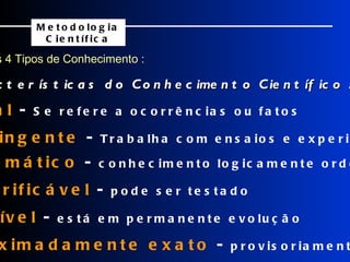 Os 4 Tipos de Conhecimento : Características do Conhecimento Científico : Metodologia Científica    Real  -  Se refere a ocorrências ou fatos    Contingente  -  Trabalha com ensaios e experiências    Sistemático  -  conhecimento logicamente ordenado    Verificável  -  pode ser testado    Falível  -  está em permanente evolução    Aproximadamente exato  -  provisoriamente aceito 