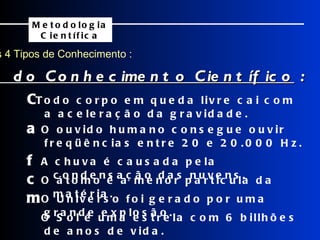 Os 4 Tipos de Conhecimento : Metodologia Científica  Todo corpo em queda livre cai com a aceleração da gravidade.    O ouvido humano consegue ouvir freqüências entre 20 e 20.000 Hz.    A chuva é causada pela condensação das nuvens.    O átomo é a menor partícula da matéria.    O Universo foi gerado por uma grande explosão.  Exemplos do Conhecimento Científico  :    O Sol é uma estrela com 6 billhões de anos de vida.  