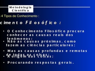 Os 4 Tipos de Conhecimento : Conhecimento Filosófico : Metodologia Científica •  O Conhecimento Filosófico procura conhecer as causas reais dos fenômenos; •  Não as causas próximas, como fazem as ciências particulares; •  Mas as causas profundas e remotas de todas as coisas; •  A origem das coisas; •  Procurando respostas gerais. 