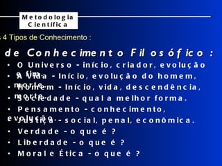 Os 4 Tipos de Conhecimento : Exemplos de Conhecimento Filosófico : Metodologia Científica •  O Universo - início, criador, evolução e fim. •  A Vida - Início, evolução do homem, morte. •  Homem - Início, vida, descendência, morte. •  Sociedade - qual a melhor forma. •  Pensamento - conhecimento, evolução. •  Justiça - social, penal, econômica. •  Verdade - o que é ? •  Liberdade - o que é ? •  Moral e Ética - o que é ? 