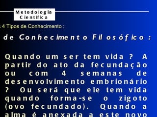 Os 4 Tipos de Conhecimento : Exemplos de Conhecimento Filosófico : Metodologia Científica Quando um ser tem vida ?  A partir do ato da fecundação ou com 4 semanas de desenvolvimento embrionário ?  Ou será que ele tem vida quando forma-se o zigoto (ovo fecundado).  Quando a alma é anexada a este novo ser ? 