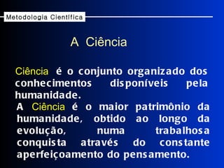 Ciência   é o conjunto organizado dos conhecimentos disponíveis pela humanidade. A  Ciência  é o maior patrimônio da humanidade, obtido ao longo da evolução, numa trabalhosa conquista através do constante aperfeiçoamento do pensamento. A  Ciência Metodologia Científica 