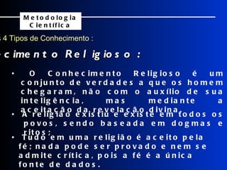 Os 4 Tipos de Conhecimento : Conhecimento Religioso : Metodologia Científica •  A religião existiu e existe em todos os povos, sendo baseada em dogmas e ritos; •  Tudo em uma religião é aceito pela fé; nada pode ser provado e nem se admite crítica, pois a fé é a única fonte de dados. •  O Conhecimento Religioso é um conjunto de verdades a que os homem chegaram, não com o auxílio de sua inteligência, mas mediante a aceitação da revelação divina. 