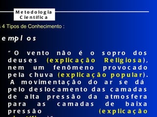 Os 4 Tipos de Conhecimento : Exemplos Metodologia Científica “ O vento não é o sopro dos deuses  (explicação Religiosa ), nem um fenômeno provocado pela chuva  (explicação popular ).  A movimentação do ar se dá pelo deslocamento das camadas de alta pressão da atmosfera para as camadas de baixa pressão  (explicação científica )”.  