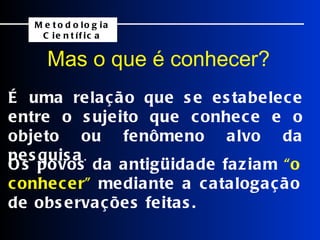 É uma relação que se estabelece entre o sujeito que conhece e o objeto ou fenômeno alvo da pesquisa . Os povos da antigüidade faziam  “o conhecer”  mediante a catalogação de observações feitas. Mas o que é conhecer?   Metodologia Científica 