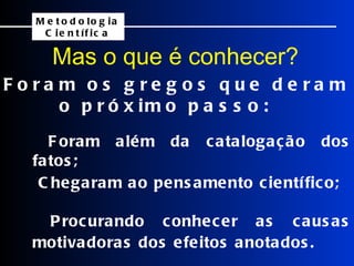 Foram os gregos que deram o próximo passo: Mas o que é conhecer?     Foram além da catalogação dos fatos;   Chegaram ao pensamento científico;   Procurando conhecer as causas motivadoras dos efeitos anotados. Metodologia Científica 