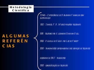 ALGUMAS  REFERÊNCIAS 1740 -  Experiências de Benjamim Franklin com eletricidade 1832 - Samuel F. B. Morse projetou telégrafo 1876 - telefone por Alexandre Graham Bell 1906 - Válvula de Rádio  por Lee de Forest 1930 - transmissões experimentais dos serviços de televisão dezembro de 1947 - transistor 1950 - concretização da televisão Metodologia Científica 