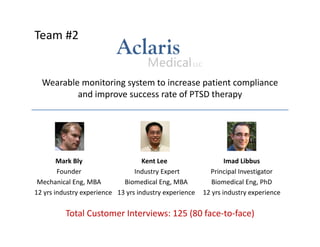 Team #2 
Wearable monitoring system to increase patient compliance 
and improve success rate of PTSD therapy 
Mark Bly Kent Lee Imad Libbus 
Founder Industry Expert Principal Investigator 
Mechanical Eng, MBA Biomedical Eng, MBA Biomedical Eng, PhD 
12 yrs industry experience 13 yrs industry experience 12 yrs industry experience 
Total Customer Interviews: 125 (80 face‐to‐face) 
 