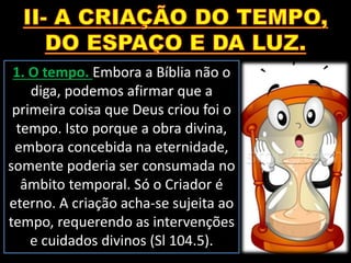 1. O tempo. Embora a Bíblia não o
diga, podemos afirmar que a
primeira coisa que Deus criou foi o
tempo. Isto porque a obra divina,
embora concebida na eternidade,
somente poderia ser consumada no
âmbito temporal. Só o Criador é
eterno. A criação acha-se sujeita ao
tempo, requerendo as intervenções
e cuidados divinos (Sl 104.5).
 