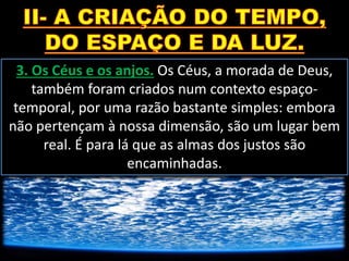 3. Os Céus e os anjos. Os Céus, a morada de Deus,
também foram criados num contexto espaço-
temporal, por uma razão bastante simples: embora
não pertençam à nossa dimensão, são um lugar bem
real. É para lá que as almas dos justos são
encaminhadas.
 