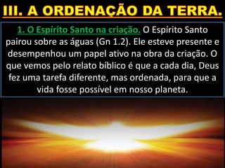 1. O Espírito Santo na criação. O Espírito Santo
pairou sobre as águas (Gn 1.2). Ele esteve presente e
desempenhou um papel ativo na obra da criação. O
que vemos pelo relato bíblico é que a cada dia, Deus
fez uma tarefa diferente, mas ordenada, para que a
vida fosse possível em nosso planeta.
 