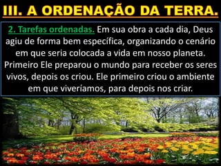 2. Tarefas ordenadas. Em sua obra a cada dia, Deus
agiu de forma bem específica, organizando o cenário
em que seria colocada a vida em nosso planeta.
Primeiro Ele preparou o mundo para receber os seres
vivos, depois os criou. Ele primeiro criou o ambiente
em que viveríamos, para depois nos criar.
 