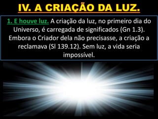 1. E houve luz. A criação da luz, no primeiro dia do
Universo, é carregada de significados (Gn 1.3).
Embora o Criador dela não precisasse, a criação a
reclamava (Sl 139.12). Sem luz, a vida seria
impossível.
 