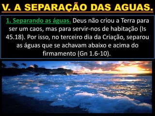 1. Separando as águas. Deus não criou a Terra para
ser um caos, mas para servir-nos de habitação (Is
45.18). Por isso, no terceiro dia da Criação, separou
as águas que se achavam abaixo e acima do
firmamento (Gn 1.6-10).
 