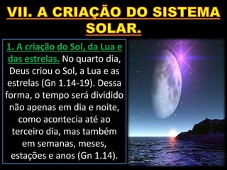 1. A criação do Sol, da Lua e
das estrelas. No quarto dia,
Deus criou o Sol, a Lua e as
estrelas (Gn 1.14-19). Dessa
forma, o tempo será dividido
não apenas em dia e noite,
como acontecia até ao
terceiro dia, mas também
em semanas, meses,
estações e anos (Gn 1.14).
 