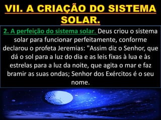 2. A perfeição do sistema solar. Deus criou o sistema
solar para funcionar perfeitamente, conforme
declarou o profeta Jeremias: "Assim diz o Senhor, que
dá o sol para a luz do dia e as leis fixas à lua e às
estrelas para a luz da noite, que agita o mar e faz
bramir as suas ondas; Senhor dos Exércitos é o seu
nome.
 