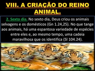 2. Sexto dia. No sexto dia, Deus criou os animais
selvagens e os domésticos (Gn 1.24,25). No que tange
aos animais, há uma espantosa variedade de espécies
entre eles e, ao mesmo tempo, uma cadeia
maravilhosa que os identifica (Sl 104.24).
 