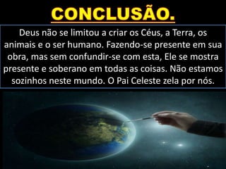 Deus não se limitou a criar os Céus, a Terra, os
animais e o ser humano. Fazendo-se presente em sua
obra, mas sem confundir-se com esta, Ele se mostra
presente e soberano em todas as coisas. Não estamos
sozinhos neste mundo. O Pai Celeste zela por nós.
 