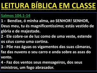 Salmos 104.1-14
1 - Bendize, ó minha alma, ao SENHOR! SENHOR,
Deus meu, tu és magnificentíssimo; estás vestido de
glória e de majestade.
2 - Ele cobre-se de luz como de uma veste, estende
os céus como uma cortina.
3 - Põe nas águas os vigamentos das suas câmaras,
faz das nuvens o seu carro e anda sobre as asas do
vento.
4 - Faz dos ventos seus mensageiros, dos seus
ministros, um fogo abrasador.
 