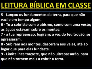 5 - Lançou os fundamentos da terra, para que não
vacile em tempo algum.
6 - Tu a cobriste com o abismo, como com uma veste;
as águas estavam sobre os montes;
7 - à tua repreensão, fugiram; à voz do teu trovão, se
apressaram.
8 - Subiram aos montes, desceram aos vales, até ao
lugar que para elas fundaste.
9 - Limite lhes traçaste, que não ultrapassarão, para
que não tornem mais a cobrir a terra.
 