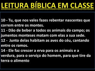 10 - Tu, que nos vales fazes rebentar nascentes que
correm entre os montes.
11 - Dão de beber a todos os animais do campo; os
jumentos monteses matam com elas a sua sede.
12 - Junto delas habitam as aves do céu, cantando
entre os ramos.
14 - Ele faz crescer a erva para os animais e a
verdura, para o serviço do homem, para que tire da
terra o alimento
 