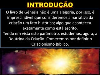 O livro de Gênesis não é uma alegoria, por isso, é
imprescindível que consideremos a narrativa da
criação um fato histórico; algo que aconteceu
exatamente como está escrito.
Tendo em vista este parâmetro, estudemos, agora, a
Doutrina da Criação. Comecemos por definir o
Criacionismo Bíblico.
 